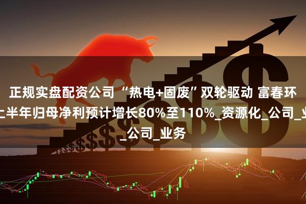正规实盘配资公司 “热电+固废”双轮驱动 富春环保上半年归母净利预计增长80%至110%_资源化_公司_业务