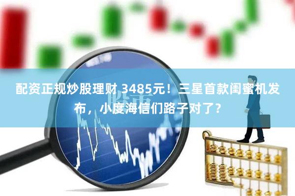 配资正规炒股理财 3485元！三星首款闺蜜机发布，小度海信们路子对了？