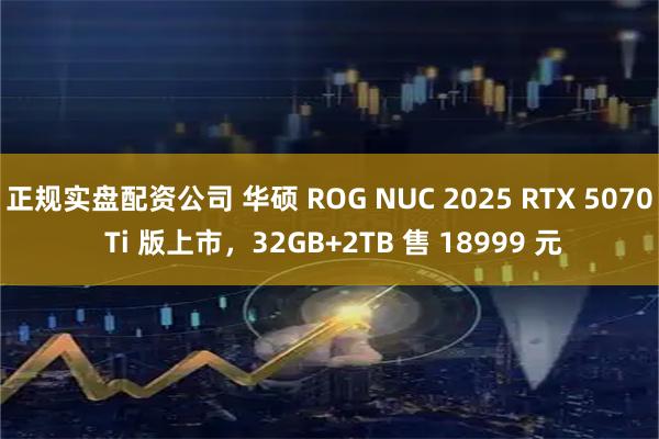 正规实盘配资公司 华硕 ROG NUC 2025 RTX 5070 Ti 版上市，32GB+2TB 售 18999 元