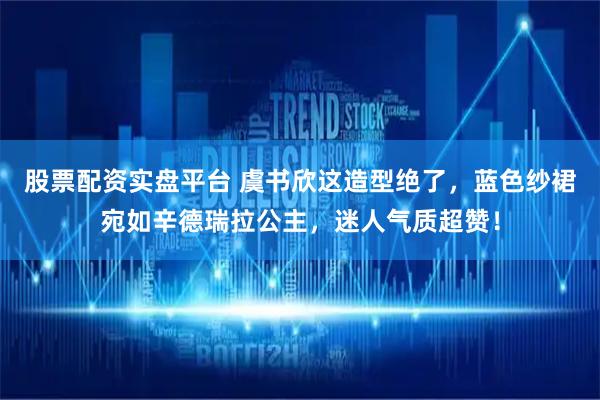 股票配资实盘平台 虞书欣这造型绝了，蓝色纱裙宛如辛德瑞拉公主，迷人气质超赞！