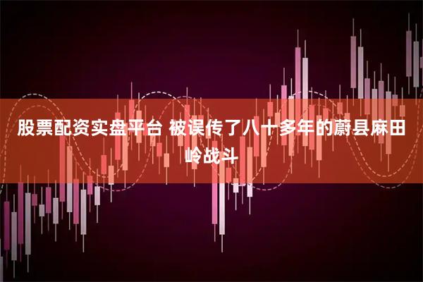 股票配资实盘平台 被误传了八十多年的蔚县麻田岭战斗