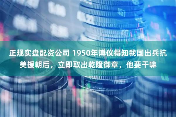 正规实盘配资公司 1950年溥仪得知我国出兵抗美援朝后，立即取出乾隆御章，他要干嘛