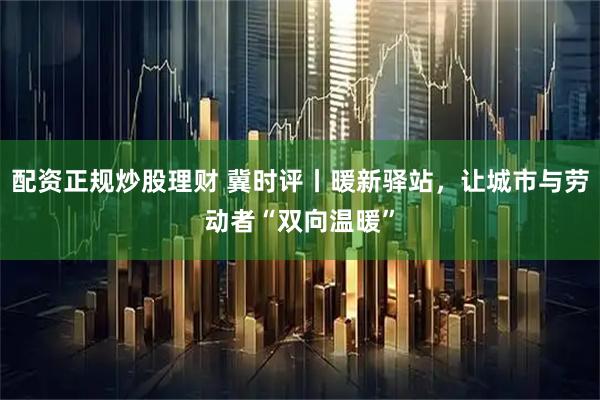 配资正规炒股理财 冀时评丨暖新驿站，让城市与劳动者“双向温暖”