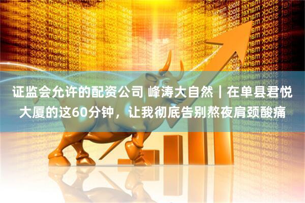 证监会允许的配资公司 峰涛大自然｜在单县君悦大厦的这60分钟，让我彻底告别熬夜肩颈酸痛